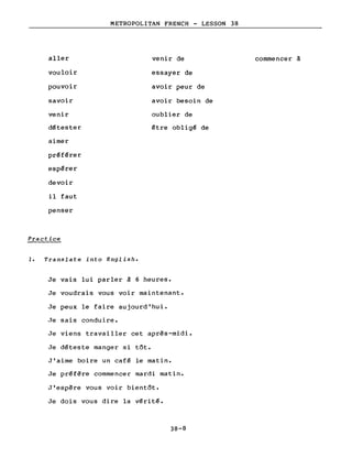 aller
vouloir
pouvoir
savoir
venir
d~tester
aimer
pr~f~rer
espérer
devoir
il faut
penser
Practice
METROPOLITAN FRENCH - LESSON 38
venir de
essayer de
avoir peur de
avoir besoin de
oublier de
être oblig~ de
commencer à
1. Translate into English.
Je vais lui parler à 6 heures.
Je voudrais vous voir maintenant.
Je peux le faire aujourd'hui.
Je sais conduire.
Je viens travailler cet après-midi.
Je d~teste manger si tôt.
J'aime boire un caf~ le matin.
Je pr~fère commencer mardi matin.
J'espère vous voir bientôt.
Je dois vous dire la v~rit~.
38-8
 