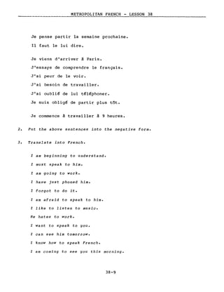 METROPOLITAN FRENCH - LESSON 38
Je pense partir la semaine prochaine.
Il faut le lui dire.
Je viens d'arriver à Paris.
J'essaye de comprendre le français.
J'ai peur de le voir.
J'ai besoin de travailler.
J'ai oublié de lui téléphoner.
Je suis obligé de partir plus tôt.
Je commence à travailler à 9 heures.
2. Put the above sentences into the negative forme
3. Translate into French.
l am beginning to understand.
l must speak to him.
l am going to work.
l have just phoned him.
l forgot to do it.
l am afraid to speak to him.
l like to listen to music.
He hates to work.
l want to speak to you.
l can see him tomorrow.
l know how to speak French.
l am coming to see you this morning.
38-9
 