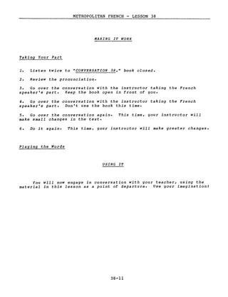 METROPOLITAN FRENCH - LESSON 38
MAKING IT WORK
Taking Your Part
1. Listen twice to "CONVERSATION 38," book closed.
2. Review the pronunciation.
3. Go over the conversation with the instructor taking the French
speaker's part. Keep the book open in front of you.
4. Go over the conversation with the instructor taking the French
speaker's part. Don't use the book this time.
5. Go over the conversation again.
make small changes in the texte
This time, your instructor will
Do it again.
Playing the Words
This time, your instructor will make greater changes.
USING IT
You will now engage in conversation with your teacher, using the
material in this lesson as a point of departure. Use your imagination!
38-11
 