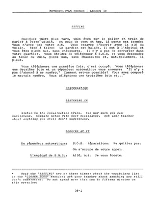 METROPOLITAN FRENCH - LESSON 39
SET'fING
Quelques jours plus tard, vous êtes sur le palier en train de
parler à votre voisin. Un coup de vent et hop, la porte est fermée!
Vous n'avez pas votre clé. Vous essayez d'ouvrir avec la clé du
voisin. Rien à faire! Le gardien est malade, il est à l'hôpital et
vous êtes pieds nus, sans chaussures. 1 ln' y a pas de serrurier dans
votre quartier. Vous décidez de téléphoner à S.O.S. et vous descendez
au tabac du coin, pieds nus, sans chaussures et, naturellement, il
pleut.
Vous téléphonez une première fois, c'est occupé. Vous téléphonez
une deuxième fois et un répondeur automatique vous annonce: "Il n'y a
pas d'abonné à ce numéro." Comment est-ce possible? Vous avez composé
le mauvais numéro. Vous téléphonez une troisième fois et ••• *
CONVERSATION
LISTENING IN
Listen to the conversation twice. See how much you can
understand. Compare notes with your classmates. Ask your teacher
about anything you still don't understand.
LOOKING AT IT
Un ré~ondeur automatique: S.O.S. Réparations. Ne quittez pas.
On s'occupe de votre appel.
Allô, oui. Je vous écoute.
* Read the "SETTING" two or three times; check the vocabulary list
in the "CLOSER LOOK" section; ask your teacher about anything you still
don't understand. Do not spend more than ten ta fifteen minutes on
this exercise.
39-1
 