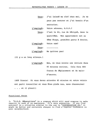 METROPOLITAN FRENCH - LESSON 39
Vous:
L'employ~:
Vous:
L'employ~:
Vous:
L'emplo~:
(Il Y a un long silence.)
L'employ~:
J'ai laissé ma clef chez moi. Je ne
peux pas rentrer et j'ai besoin d'un
serrurier.
Votre adresse, S.V.P.?
c'est le 42, rue de Sévigné, dans le
quatrième. Mon appartement est au
4ème étage, première porte à droite.
Votre nom?
..........
Ne quittez pas!
Bon, on vous envoie une voiture dans
45 minutes environ. Cela fera 400
francs de déplacement et de main-
d'oeuvre.
(400 francs! Et vous devez attendre 45 minutes et votre voisin
est parti travailler et vous êtes pieds nus, sans chaussures!
. et il pleut!)
Functional Notes
1. "S.O.S. Réparations" is a company which will send someone to make
repairs in case of an emergency. It's very expensive. If you find
yourself in a situation similar to the one in "CONVERSATION 39," it
might be better and certainly cheaper to find a regular locksmith in
your neighborhood.
39-2
 
