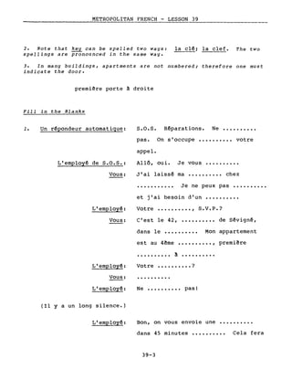 METROPOLITAN FRENCH - LESSON 39
.-----------------
2. Note that key can be spelled two ways: la clê~ la clef. The two
spel1ings are pronounced in the same way.
3. In many buildings, apartments are not numbered; therefore one must
indicate the door.
premiêre porte ~ droite
Fill in the Blanks
1. Un rêpondeur automatique:
L'employê de S.O.S.:
Vous:
L'employê:
Vous:
L'employê:
Vous:
L'employê:
(Il Y a un long silence.)
L'employê:
S.O.S. Rêparations. Ne ••••••••••
pas. On s'occupe •••••••••• votre
appel.
Allô, oui. Je vous ••••••••••
J'ai laissê ma •••••••••• chez
Je ne peux pas ••••••••••
et j'ai besoin d'un ••••••••••
Votre •••••••••• , S.V.P.?
C'est le 42, •••••••••• de Sêvignê,
dans le •••••••••• Mon appartement
est au 4ême •••••••••• , premiêre
•••••••••• a ••••••••••
Votre •••••••••• ?
..........
Ne •••••••••• pas!
Bon, on vous envoie une ••••••••••
dans 45 minutes •••••••••• Cela fera
39-3
 