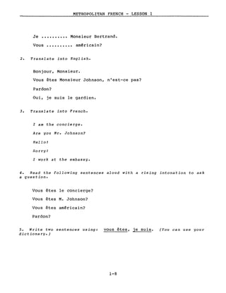 METROPOLITAN FRENCH - LESSON l
Je •••••••••• Monsieur Bertrand.
Vous •••••••••• am~ricain?
2. Translate into English.
Bonjour, Monsieur.
Vous êtes Monsieur Johnson, n'est-ce pas?
Pardon?
Oui, je suis le gardien.
3. Translate into French.
l am the concierge.
Are you Mr. Johnson?
Hello!
Sorry!
l work at the embassy.
4. Read the following sentences aloud with a rising intonation to ask
a question.
Vous êtes le concierge?
Vous êtes M. Johnson?
Vous êtes américain?
Pardon?
5. Write two sentences using: vous êtes, je suis.
dictionarg.)
1-8
(You can use gour
 