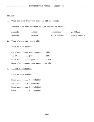 ____________________M__ET__R_O_PO~L~ITAN FRENCH - LESSON 39
Review
1. Vous essayez d'ouvrir avec la clé du voisin.
Replace the verb essayer bg the following verbs:
pouvoir
vouloir
aller
devoir
commencer
être obligé
préférer
avoir besoin
2. Vous n'avez pas votre clé.
Fill in the blanks.
clé.
clé...........
..........
clé.
clé.
..........
..........Elle n' •••••••••• pas
Nous n' •••••••••• pas
Je n' •••••••••• pas
Il n' •••••••••• pas
3. Il est à l'hôpital.
Fill in the blanks.
Elle ••••••••••
Je •••••••••• à
Nous
Vous
..........
..........
à l'hôpital.
l'hôpital.
à l'hôpital.
à l'hôpital.
39-7
 