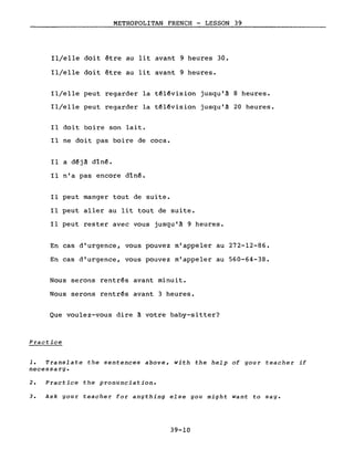 METROPOLITAN FRENCH - LESSON 39
Il/elle doit être au lit avant 9 heures 30.
Il/elle doit être au lit avant 9 heures.
Il/elle peut regarder la têlêvision jusqu'à 8 heures.
Il/elle peut regarder la têl~vision jusqu'à 20 heures.
Il doit boire son lait.
Il ne doit pas boire de coca.
Il a d~jà dîn~.
Il n'a pas encore dîn~.
Il peut manger tout de suite.
Il peut aller au lit tout de suite.
Il peut rester avec vous jusqu'à 9 heures.
En cas d'urgence, vous pouvez m'appeler au 272-12-86.
En cas d'urgence, vous pouvez m'appeler au 560-64-38.
Nous serons rentrés avant minuit.
Nous serons rentrés avant 3 heures.
Que voulez-vous dire à votre baby-sitter?
Practice
1. Translate the sentences above, with the help of your teacher if
necessa ry.
2. Practice the pronunciation.
3. Ask gour teacher for angthing else you might want to sage
39-10
 