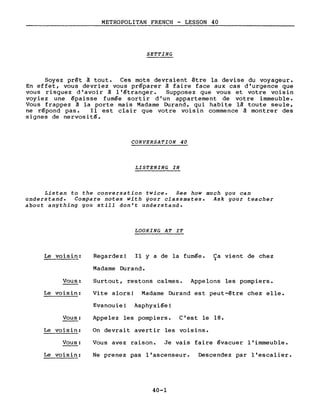 METROPOLITAN FRENCH - LESSON 40
SETTING
Soyez prêt à tout. Ces mots devraient être la devise du voyageur.
En effet, vous devriez vous préparer à faire face aux cas d'urgence que
vous risquez d'avoir à l'étranger. Supposez que vous et votre voisin
voyiez une épaisse fumée sortir d'un appartement de votre immeuble.
Vous frappez à la porte mais Madame Durand, qui habite là toute seule,
ne répond pas. Il est clair que votre voisin commence à montrer des
signes de nervosité.
CONVERSATION 40
LISTENING IN
Listen to the conversation twice. See how much you can
understand. Compare notes with your classmates. Ask your teacher
about anything you still don't understand.
LOOKING AT IT
Le voisin: Regardez! Il Y a de la fumée. Ca vient de chez)
Vous:
Le voisin:
Vous:
Le voisin:
Vous:
Le voisin:
Madame Durand.
Surtout, restons calmes. Appelons les pompiers.
Vite alors! Madame Durand est peut-être chez elle.
Evanouie! Asphyxiée!
Appelez les pompiers. C'est le 18.
On devrait avertir les voisins.
Vous avez raison. Je vais faire évacuer l'immeuble.
Ne prenez pas l'ascenseur. Descendez par l'escalier.
40-1
 