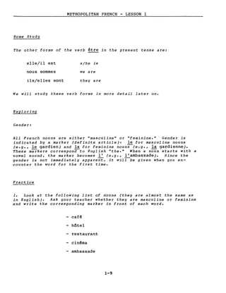 METROPOLITAN FRENCH - LESSON l
Home Study
The other forms of the verb être in the present tense are:
elle/il est
nous sommes
ils/elles sont
s/he is
we are
they are
We will study these verb forms in more detail later on.
Exploring
Gender:
AlI French nouns are either "masculine" or "feminine." Gender is
indicated by a marker (definite article): le for masculine nouns
(e.g., le gardien) and la for feminine noun;-(e.g., la gardienne).
These markers correspona-to English "the." When a noun starts with a
vowel sound, the marker becomes 1: (e.g., 1:ambassade). Since the
gender is not immediately apparent, it will be given when you en-
counter the word for the first time.
Practice
1. Look at the following list of nouns (they are almost the same as
in English). Ask your teacher whether they are masculine or feminine
and write the corresponding marker in front of each word.
- café
hôtel
restaurant
- cinéma
- ambassade
1-9
 