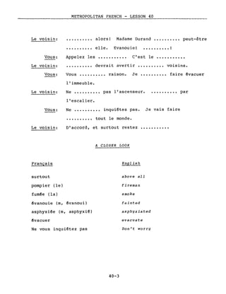 METROPOLITAN FRENCH - LESSON 40-------_._------
Madame Durand •••.•••.•• peut-êtreLe voisin:
..........
alors!
elle. Evanouie! • • • • . • • • • . !
Vous:
Le voisin:
Vous:
Le voisin:
Vous:
Le voisin:
Français
Appelez les ••••.•••.•• C'est le •••••••••••
•..••••••• devrait avertir •.••••.••. voisins.
Vous •••••••.•• raison. Je •••••••••• faire êvacuer
l'immeuble.
Ne ••••••••.• pas l'ascenseur. • ••••••••• par
l'escalier.
Ne ••••••.••• inquiétez pas. Je vais faire
•••••••••• tout le monde.
D'accord, et surtout restez •••••••••••
A CLOSER LOOK
English
surtout
pompier (le)
fumée (la)
évanouie (m, évanoui)
asphyxiée (m, asphyxié)
êvacuer
Ne vous inquiétez pas
40-3
above aIl
fireman
smoke
fainted
asphyxiated
evacuate
Don't worry
 