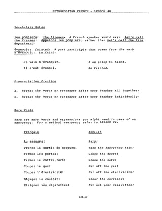 METROPOLITAN FRENCH - LESSON 40
,----, ----------------------
Vocabularg Notes
les pompiers: the fir~~~. A French speaker would sag: Let's calI
the firemen: Appelons les pompiers, rather than Let's calI the firë
department.
évanouie: fainted. A past participle that comes from the verb
~anouir: to faint.
Je vais m'êvanouir.
Il s'est êvanoui.
Pronunciation Practice
l am going to faint.
He fainted.
a. Repeat the words or sentences after gour teacher aIl together.
b. Repeat the words or sentences after gour teacher individuallg.
More Words
Here are more words and expressions you might need in case of an
emergency. For a medical emergency refer to LESSON 24.
Français
Au secours!
Prenez la sortie de secours!
Fermez les portes!
Fermez le coffre-fort!
Coupez le gaz!
Coupez l'êlectricitê!
Dêgagez le couloir!
Eteignez vos cigarettes!
40-4
English
Help!
Take the Emergency Exit!
Close the doors!
Close the safe!
Cut off the gas!
Cut off the electricity!
Clear the corridor!
Put out gour cigarettes!
 