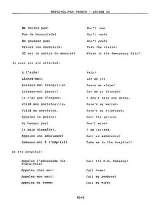 METROPOLITAN FRENCH - LESSON 40
-------------- -------------------
Ne courez pas!
Pas de bousculade!
Ne poussez pas!
Prenez les escaliers!
Où est la sortie de secours?
In case you are attacked:
A l'aide!
Lâchez-moi!
Laissez-moi tranquille!
Laissez-moi passer!
Je n'ai pas d'argent.
Voil~ mon portefeuille.
Voil~ ma serviette.
Appelez la police!
Ne bougez pas!
Je suis blessê(e).
Appelez une ambulance!
Emmenez-moi ~ l'hôpital!
At the hospital:
Appelez l'ambassade des
Etats-Unis!
Appelez chez moi!
Appelez mon mari!
Appelez ma femme!
40-5
Don' t run!
Don't rush!
Don't push!
Take the stairsl
Where is the Emergency Exit?
Help!
Let me go!
Leave me alone!
Let me go through!
l don't have any money.
Here's my wallet.
Here's my briefcase.
CalI the police!
Don't move!
l am injured.
CalI an ambulancel
Take me to the hospital!
CalI the U.5. Embassyl
CalI homel
CalI mg husbandl
CalI mg wifel
 