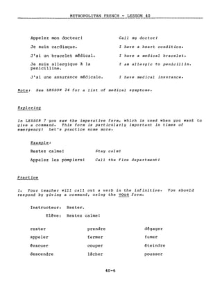 METROPOLITAN FRENCH - LESSON 40
Appelez mon docteur!
Je suis cardiaque.
J'ai un bracelet médical.
Je suis allergique à la
penicilline.
J'ai une assurance médicale.
CalI my doctorl
l have a heart condition.
l have a medical bracelet.
l am allergie to penicilline
l have medical insu rance.
Note: See LESSON 24 for a List of medical symptoms.
Exploring
In LESSON 7 you saw the imperative form, which is used when you want to
give a command. This form is particularly important in times of
emergencyl Let's practice some more.
Example:
Restez calme!
Appelez les pompiers!
Practice
Stay calmi
CalI the fire departmentl
1. Your teacher will calI out a verb in the infinitive. You should
respond by giving a command, using the vous forme
Instructeur: Rester.
Elêve: Restez calme!
rester prendre dégager
appeler fermer fumer
évacuer couper éteindre
descendre lâcher pousser
40-6
 