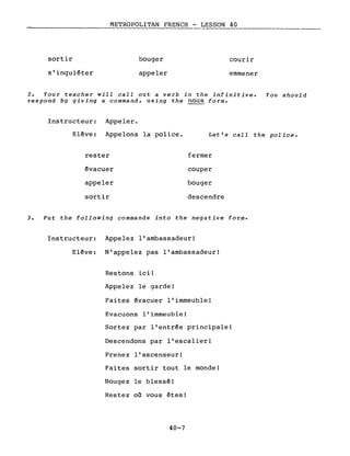 METROPOLITAN FRENCH - LESSON 40----------
sortir
s'inquiéter
bouger
appeler
courir
emmener
2. Your teacher will calI out a verb in the infinitive. You should
respond by giving a command, using the nous forme
Instructeur: Appeler.
Elève: Appelons la police.
rester
évacuer
appeler
sortir
Let's calI the police.
fermer
couper
bouger
descendre
3. Put the following commands into the negative forme
Instructeur: Appelez l'ambassadeur!
Elève: N'appelez pas l'ambassadeur!
Restons ici!
Appelez le garde!
Faites évacuer l'immeuble!
Evacuons l'immeuble!
Sortez par l'entrée principale!
Descendons par l'escalier!
Prenez l'ascenseur!
Faites sortir tout le monde!
Bougez le blessé!
Restez on vous êtes!
40-7
 