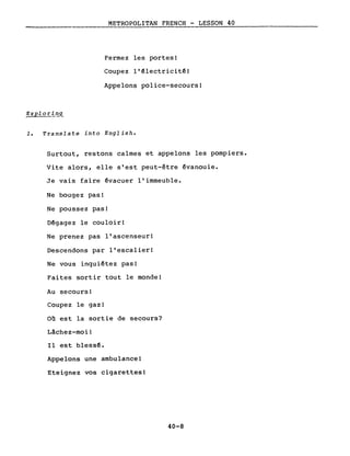 METROPOLITAN FRENCH - LESSON 40
----------------
Fermez les portes!
Coupez l'~lectricitê!
Appelons police-secours!
Exploril!.<L
1. Translate into English.
Surtout, restons calmes et appelons les pompiers.
Vite alors, elle s'est peut-être évanouie.
Je vais faire évacuer l'immeuble.
Ne bougez pas!
Ne poussez pas!
Dégagez le couloir!
Ne prenez pas l'ascenseur!
Descendons par l'escalier!
Ne vous inquiétez pas!
Faites sortir tout le monde!
Au secours!
Coupez le gaz!
on est la sortie de secours?
Lâchez-moi!
Il est bless~.
Appelons une ambulance!
Eteignez vos cigarettes!
40-8
 