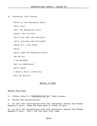 METROPOLITAN FRENCH - LESSON 40
2. Translate into French.
Where is the Emergency Exit?
Don't run!
Call the Emergency unit!
Quick, she fainted!
Let's not take the elevator!
Let's evacuate the building!
Above aIL, stay calm!
Help!
Let's take the Emergency Exit!
Let me go!
l am wounded.
CalI an ambulance!
Don't move!
l have a heart condition.
CalI my doctor!
MAKING IT WORK
1. Listen twice to "CONVERSATION 40," book closed.
2. Review the pronunciation.
3. Go over the conversation with the instructor taking the French
speaker's part. Keep the book open in front of you.
4. Go over the conversation with the instructor taking the French
speaker's part. Don't use the book this time.
40-9
 