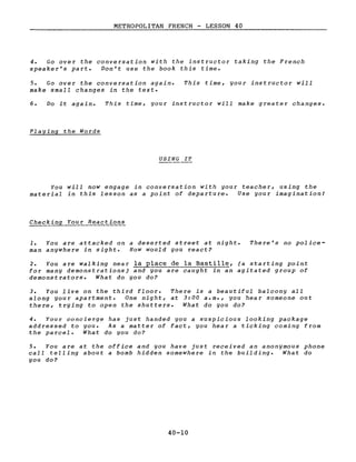 METROPOLITAN FRENCH - LESSON 40
4. Go over the conversation with the instructor taking the French
speaker's part. Von't use the book this time.
5. Go over the conversation again.
make sma11 changes in the texte
This time, your instructor will
6. Do it again. This time, your instructor will make greater changes.
Playing the Words
USING IT
You will now engage in conversation with your teacher, using the
material in this lesson as a point of departure. Use your imagination!
Checking Your Reactions
1. You are attacked on a deserted street at night.
man anywhere in sight. How would you react?
There's no police-
2. You are walking near la place de la Bastille, (a starting point
for many demonstrations) and you are caught in an agitated group of
demonstrators. What do you do?
3. You live on the third floor. There is a beautiful balcony aIL
along your apartment. One night, at 3:00 a.m., you hear someone out
there, trying to open the shutters. What do you do?
4. Your concierge has just handed you a suspicious looking package
addressed to you. As a matter of fact, you hear a ticking coming from
the parcel. What do you do?
5. You are at the office and you have just received an anonymous phone
calI teIling about a bomb hidden somewhere in the building. What do
you do?
40-10
 