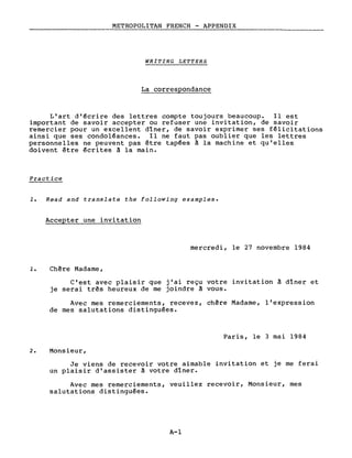 METROPOLITAN FRENCH - APPENDIX
WRITING LETTERS
La correspondance
L'art d'écrire des lettres compte toujours beaucoup. Il est
important de savoir accepter ou refuser une invitation, de savoir
remercier pour un excellent dlner, de savoir exprimer ses félicitations
ainsi que ses condoléances. Il ne faut pas oublier que les lettres
personnelles ne peuvent pas être tapées à la machine et qu'elles
doivent être écrites à la main.
Practice
1. Read and translate the following examples.
Accepter une invitation
mercredi, le 27 novembre 1984
1. Chère Madame,
C'est avec plaisir que j'ai reçu votre invitation à dlner et
je serai très heureux de me joindre à vous.
Avec mes remerciements, recevez, chère Madame, l'expression
de mes salutations distinguées.
Paris, le 3 mai 1984
2. Monsieur,
Je viens de recevoir votre aimable invitation et je me ferai
un plaisir d'assister à votre dlner.
Avec mes remerciements, veuillez recevoir, Monsieur, mes
salutations distinguées.
A-l
 