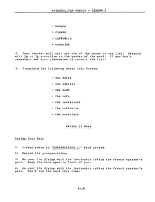 METROPOLITAN FRENCH - LESSON 1
banque
- classe
- caf~t~ria
- consulat
2. Your teacher will call out one of the nouns on the liste Respond
with le or la according to the gender of the word. If you don't
remember, ask your classmates or consult the liste
3. Translate the following words into French.
- the hotel
- the embassy
- the bank
- the cafe
- the restau rant
- the cafeteria
- the consulate
MAKING IT WORK
Taking Your Part
1. Listen twice to "CONVERSATION 1," book closed.
2. Review the pronunciation.
3. Go over the dialog with the instructor taking the French speaker's
part. Keep the book open in front of you.
4. Go over the dialog with the instructor taking the French speaker's
part. Don't use the book this time.
1-10
 