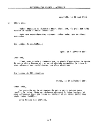 METROPOLITAN FRENCH - APPENDIX
vendredi, le 12 mai 1984
2. Ch~re amie,
Votre d~jeuner de dimanche êtait excellent, et j'ai êtê três
touch~ de votre aimable invitation.
Avec mes remerciements, recevez, chêre amie, mon meilleur
souvenir.
Une lettre de condo1~ance
Lyon, le 5 janvier 1984
Cher ami,
C'est avec grande tristesse que je viens d'apprendre le dêcês
de votre chêre êpouse et, en cette pênible occasion, je tiens A
vous adresser mes condo1êances les plus sincêres.
Une lettre de f~licitation
Paris, le 27 novembre 1984
Chêre amie,
La nouvelle de la naissance de votre petit garçon nous
remplit de joie. Nous participons vivement A votre bonheur et
nous adressons tous nos voeux de bonheur et de bonne santê pour
toute votre famille.
Avec toutes nos amitiês.
A-3
 