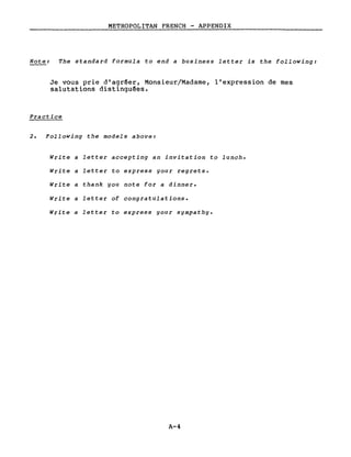 METROPOLITAN FRENCH - APPENDIX
Note: The standard formula to end a business let ter is the following:
Je vous prie d'agréer, Monsieur/Madame, l'expression de mes
salutations distingu~es.
Practice
2. Following the models above:
Write a letter accepting an invitation to lunch.
Write a letter to express your regrets.
Write a thank you note for a dinner.
Write a letter of congratulations.
Write a letter to express your sympathy.
A-4
 