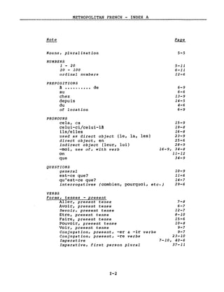 METROPOLITAN FRENCH - INDEX A
Note
Nouns, pluralization
NUMBERS
1 - 20
20 - 100
ordinal numbers
PREPOSITIONS
~ ••••...••• de
au
chez
depuis
du
of location
PRONOUNS
cela, ca
celui-ci/celui-1A
ils/elles
used as direct object (le, la, les)
direct object, en
indirect object (leur, lui)
-moi, use of, with verb
on
que
5-5
5-11
6-11
12-6
6-9
6-6
13-9
14-5
4-6
6-9
15-9
19-8
16-8
23-9
25-6
28-9
16-9, 34-8
11-12
34-9
QUESTIONS
general
est-ce que?
qu'est-ce que?
interrogatives (combien, pourquoi, etc.)
10-9
11-6
14-7
29-6
VERBS
Forms, tenses - present
Aller, present tense
Avoir, present tense
Devoir, present tense
Etre, present tense
Faire, present tense
Pouvoir, present tense
Voir, present tense
Conjugation, present, -er & -ir verbs
Conjugation, present, -re verbs
Imperative
Imperative, first person plural
1-2
7-8
6-7
12-7
8-10
15-6
10-8
9-7
9-7
23-10
7-10, 40-6
37-11
 