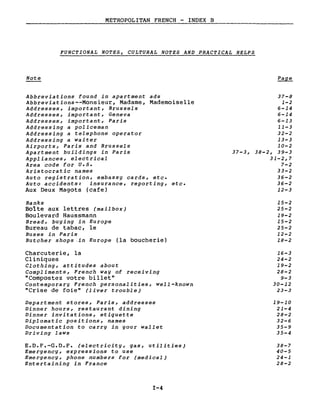 METROPOLITAN FRENCH - INDEX B
FUNCTIONAL NOTES, CULTURAL NOTES AND PRACTICAL HELPS
Note
Abbreviations found in apartment ads
Abbreviations--Monsieur, Madame, Mademoiselle
Addresses, important, Brussels
Addresses, important, Geneva
Addresses, important, Paris
Addressing a policeman
Addressing a telephone operator
Addressing a waiter
Airports, Paris and Brussels
Apartment buildings in Paris
Appliances, electrical
Area code for v.s.
Aristocratie names
Auto registration, embassy cards, etc.
Auto accidents: insurance, reporting, etc.
Aux Deux Magots (cafe)
Banks
Bolte aux lettres (mailbox)
Boulevard Haussmann
Bread, buying in Europe
Bureau de tabac, le
Buses in Paris
Butcher shops .in Europe (la boucherie)
Charcuterie, la
Cliniques
Clothing, attitudes about
Compliments, French way of receiving
"Compostez votre billet"
Contemporary French personalities, well-known
"Crise de foie" (liver trouble)
Department stores, Paris, addresses
Dinner hours, restaurant dining
Dinner invitations, etiquette
Diplomatie positions, names
Documentation to carry in your wallet
Driving laws
E.D.F.-G.D.F. (electricity, gas, utilities)
Emergency, expressions to use
Emergency, phone numbers for (medical)
Entertaining in France
I-4
37-8
1-2
6-14
6-14
6-13
11-3
32-2
13-3
10-2
37-3, 38-2, 39-3
31-2,7
7-2
33-2
36-2
36-2
12-3
15-2
25-2
19-2
15-2
25-2
12-2
18-2
16-3
24-2
19-2
28-2
9-3
30-12
23-3
19-10
21-4
28-2
32-6
35-9
35-4
38-7
40-5
24-1
28-2
 