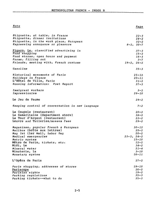 METROPOLITAN FRENCH - INDEX B
Note
Etiquette, at table, in France
Etiquette, dinner invitations
Etiquette, in the work place, European
Expressing annoyance or pleasure
Figaro, Le, classified advertising in
Food shopping
Food stores, open hours and payment
Forms, filling out
Friends, meeting with, French customs
Gasoline
Historical monuments of Paris
Holidays in France
L'Hôtel de Ville, Paris
Housing information: Post Report
Immigrant workers
Impressionism
Le Jeu de Paume
Keeping control of conversation in new language
La Coupole (restaurant)
La Samaritaine (department store)
La Tour d'Argent (restaurant)
Louvre and Tuileriesjmuseum fees
Magazines, popular French & European
Mailbox (bolte aux lettres)
May lst (1er mai), Labor Day
Medical emergencies
Metric system
Mêtro de Paris, tickets, etc.
Midi, Le
Mineral water
Minuterie, la
Monetary system
L'Opêra de Paris
Paris shopping, addresses of stores
Pariscope
Parisian sights
Parking regulations
Parking tickets--what to do
1-5
22-3
28-2
32-2
8-2, 30-7
37-3
15-2
16-3
3-7
19-2, 26-2
35-3
25-12
20-11
31-2
37-3
3-2
29-10
29-2
7-2
20-2
38-2
22-2
29-2
30-12
25-2
20-2
23-3, 24-2
15-10
12-2
34-2
21-4
3-10
16-11
27-2
19-10
26-2
19-2
35-3
35-3
 