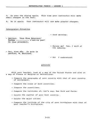 METROPOLITAN FRENCH - LESSON 1
5. Go over the dialog again.
small changes in the texte
This time your instructor will make
6. Do it again. Your instructor will now make greater changes.
Interpreter Situation
- Good morning.
Bonjour. Vous êtes Monsieur/
Madame •••••••••• , n'est-ce pas?
On vous attendait.
- Excuse me? Yes, l work at
the embassy.
Oui, bien sûr. Je suis le
gardien, M. Bertrand.
- Ohl l understand.
ACTIVITY
With your teacher, look at a map of the United States and also at
a map of France or Belgium or Switzerland.
- Compare the geography of your country with that of your country
of assignment.
- Compare the sizes of both countries.
- Compare the coastlines.
- Compare the latitudes of, let's say, New York and Paris.
- Locate the capital of your host country.
- Locate the major cities.
- Compare the latitude of the city of your birthplace with that of
your teacher's birthplace.
1-11
 