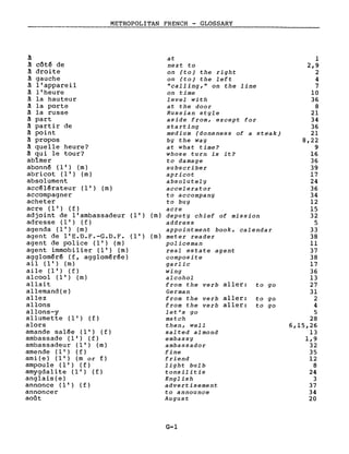 METROPOLITAN FRENCH - GLOSSARY
~
~ côtê de
à droite
~ gauche
à l'appareil
à l'heure
~ la hauteur
à la porte
à la russe
à part
à partir de
à point
à propos
à quelle heure?
à qui le tour?
abîmer
abonné (l') (m)
abricot (l') (m)
absolument
accélérateur (l') (m)
accompagner
acheter
acre (l') ( f )
adjoint de l'ambassadeur (l') (m)
adresse (l') (f)
agenda (l') (m)
agent de l'E.D.F.-G.D.F. (l') (m)
agent de police (l') (m)
agent immobilier (l') (m)
aggloméré (f, agglomérée)
ail (l') (m)
aile (l') (f)
alcool (l') (m)
allait
allemand(e)
allez
allons
allons-y
a Ilume t t e (l') ( f )
alors
amande salée (l') (f)
ambassade (l') (f)
ambassadeur (l') (m)
amende (l') ( f )
ami (e ) (l') (m or f)
ampou 1e (l') ( f )
amygdalite (l') (f)
anglais(e)
annonce (l') ( f )
annoncer
août
at
next to
on (to) the right
on (to) the left
"calling," on the line
on time
level with
at the door
Russian style
aside from, except for
starting
medium (doneness of a steak)
by the way
at what time?
whose turn is it?
to damage
subscriber
apricot
absolutely
accelerator
to accompany
to buy
acre
deputy chief of mission
address
appointment book, calendar
meter reader
policeman
real estate agent
composite
garlic
wing
alcohol
from the verb aller: to go
German
from the verb aller: to go
from the verb aller: to go
let's go
match
then, weIl
salted almond
embassy
ambassador
fine
friend
light bulb
tonsilitis
English
advertisement
to announce
August
G-1
1
2,9
2
4
7
10
36
8
21
34
36
21
8,22
9
16
36
39
17
24
36
34
12
15
32
5
33
38
Il
37
38
17
36
13
27
31
2
4
5
28
6,15,26
13
1,9
32
35
12
8
24
3
37
34
20
 