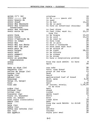METROPOLITAN FRENCH - GLOSSARY
avion (l' ) (m) airplane
avoir ...... ans to be ...... years old
avoir besoin de to need
avoir chaud ta be hot
avoir des douleurs to be in pain
avoir des troubles to have an intestinal disorder
intestinaux
avoir des vertiges to feel dizzy
avoir envie de to feel like, want to,
long for
avoir faim to be hungry
avoir froid to be cold
avoir l'habitude de to be used to
avoir le temps to have time
avoir mal to be in pain
avoir mal aux dents to have a toothache
avoir mal aux yeux to have eyes that hurt
avoir peur de to be afraid of
avoir raison to be right
avoir soif to be thirsty
avoir sommeil to be sleepy
avoir tort to be wrong
avoir un problême to have a respiratory problem
respiratoire
avons from the verb avoir: to have
avril April
10
23
23
13,23
24
24
24
23,37
13,23
13,23
36
29
23
24
24
23
18,23
23
23
23
24
8
20
baba au rhum (le)
baguette (la)
ballon de rouge (le)
banque (la)
barbe (la)
bâtard (le)
beaucoup
beige (f, beige)
bien
bien sûr
bière (la)
bifteck (le)
billet (le)
biscotte (la)
blanc (f, blanche)
bleu (f, bleue)
bleu clair (invariable)
boeuf (le)
bois
bois (le)
bolte (la)
botte aux lettres (la)
bon (le)
bon appêtit
rum cake
thin, long bread
glass of red wine
bank
beard
medium-sized loaf of bread
much, many
beige
weil
of course, surely,
to be sure
beer
steak
ticket
melba toast
white
blue
light blue
beef
from the verb boire: to drink
wood
box
mailbox
voucher
enjog gour meal
G-3
28
15
13
1
24
15
2,24
5
2,24
1,18,25
13
18
12
23
5
5
19
18
13
38
25
25
38
28
 