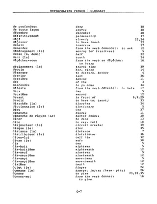 METROPOLITAN FRENCH - GLOSSARY
38
30
20
37
22,24
22
27
12
5
22
24
16
39
14
4
26
Il
3
34
17
5
12
6,9,29
33
24
5
37
Il
20
13
18
39
35
7
36
32
38
5
5
12
5
12
5
12
12
24
26
23,28,35
16
deep
anyway
December
permanently
already
to have lunch
tomorrow
from the verb demander: to ask
moving (of furniture)
half
tooth
from the verb se d~pêcher:
to hurry
travel time
for, since
to disturb, bother
last
behind
of the
to go down
from the verb d~tester: to hate
two
second
in front of
to have to, (must)
diarrhea
dictionary
God
Sunday
Easter Sunday
to dine
to say, tell
circuit breaker
disc
distance
distributor
tell him
sofa
ten
eighteen
eighteenth
nineteen
nineteenth
seventeen
seventeenth
tenth
finger
damage, injury (here: pit y)
to give
from the verb donner:
to give
de profondeur
de toute façon
décembre
définitivement
déjà
déjeuner
demain
demandez
déménagement (le)
demie (m, demi)
dent (la)
d~pêchez-vous
déplacement (le)
depuis
déranger
dernier
derriêre
des
descendre
déteste
deux
deuxiême
devant
devoir
diarrhée (la)
dictionnaire (le)
Dieu
dimanche
dimanche de Pâques (Le)
dîner
dire
disjoncteur (le)
disque (le)
distance (la)
distributeur (le)
dites-lui
divan (le)
dix
dix-huit
dix-huiti~me
dix-neuf
dix-neuvi~me
dix-sept
dix-septiême
dixiême
doigt (le)
dommage (le)
donner
donnez-moi
G-7
 