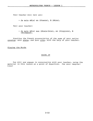 METROPOLITAN FRENCH - LESSON l
Your teacher will tell gou:
- Je suis n~(e) en (France), à (Nice).
Tell your teacher:
- Je suis n~(e) aux (Etats-Unis), en (Virginie), à
(Richmond).
Practice the French pronunciation of the name of your native
country, your state, and your city, with the help of your teacher.
Playing the Words
USING IT
You will now engage in conversation with your teacher, using the
material in this lesson as a point of departure. Use your imagina-
tion!
1-12
 