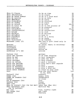 METROPOLITAN FRENCH - GLOSSARY
être à l'heure
être célibataire
être de bonne humeur
être de service
être désolé(e)
être divorcé(e)
être en colère
être en retard
être en train de
être enceinte
être fatigué(e)
être inconscient(e)
être malade
être marié(e)
être obligé(e)
être pressé(e)
être prêt(e)
être veuf/veuve
étrennes (les) (f)
évacuer
évanoui(e)
exactement
excusez-moi
extérieur (l') (m)
facteur (le)
faire des courses
faire du mal
faire le lit
faire nettoyer
faire sa valise
faire ses amitiés
faire ses bagages
faire un discours
faire un shampooing
faire votre chambre
fait
fauteuil (le)
femme (la)
femme de chambre (la)
fermer
fer à repasser (le)
fermier (le)
fête (la)
fête du travail (la)
fête nationale (la)
(le 14 juillet)
feu (le)
feu rouge (le)
février
to be on time 21
to be single 21
to be in a good mood 12
to be on dut Y Il
to be sorry 32
to be divorced 21
to be angry 21
to be late 10,21
to be in the process of 26
to be pregnant 21
to be tired 13,21
to be unconscious 24
to be sick 21
to be married 21
to have to 32
to be in a hurry 21
to be ready 21
to be widowed 21
New Year's gift (used only in 22
plural)
to leave, empty (a building) 40
fainted 40
exactly 37
excuse me 2
outside 32
mail man 38
to do some shopping 30
to hurt (someone) 17
to make the bed 30
to have cleaned 14
to pack a suitcase 30
to give one's best regards 30
to pack 30
to give a speech 30
to give a blow dry 30
to clean up your room 8
from the verb faire: 3,8
to do, make
armchair 38
woman, wife 28
chambermaid 8
to close 9
iron 31
farmer 18
holiday 20
(le 1er mai) Labor Day (May lst) 20
Bastille Day 20
fire, traffic light 36
red light 36
February 20
G-9
 
