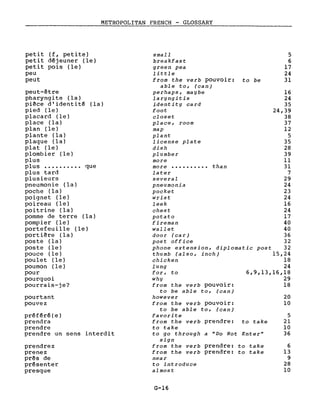 METROPOLITAN FRENCH - GLOSSARY
------------~
5
6
17
24
31
6
13
9
28
10
20
10
5
21
10
36
16
24
35
24,39
38
37
12
5
35
28
39
Il
31
7
29
24
23
24
16
24
17
40
40
36
32
post 32
15,24
18
24
6,9,13,16,18
29
18
to be
thanmore ••••••••••
near
to introduce
almost
small
breakfast
green pea
little
from the verb pouvoir:
able to, (can)
perhaps, maybe
laryngitis
identity card
foot
closet
place, room
map
plant
license plate
dish
plumber
more
later
several
pneumonia
pocket
wrist
leek
chest
potato
fireman
wallet
door (car)
post office
phone extension, diplomatie
thumb (also, inch)
chicken
lung
for, to
why
from the verb pouvoir:
to be able to, (can)
however
from the verb pouvoir:
to be able to, (can)
favorite
from the verb prendre: to take
to take
to go through a "Do Not Enter"
sign
from the verb prendre: to take
from the verb prendre: to take
prendrez
prenez
prês de
présenter
presque
petit (f, petite)
petit déjeuner (le)
petit pois (le)
peu
peut
pourtant
pouvez
peut-être
pharyngite (la)
piêce d'identité (la)
pied (le)
placard (le)
place (la)
plan (le)
plante (la)
plaque (la)
plat (le)
plombier (le)
plus
plus •••••••••• que
plus tard
plusieurs
pneumonie (la)
poche (la)
poignet (le)
poireau (le)
poitrine (la)
pomme de terre (la)
pompier (le)
portefeuille (le)
portiêre (la)
poste (la)
poste (le)
pouce (le)
poulet (le)
poumon (le)
pour
pourquoi
pourrais-je?
préféré(e)
prendra
prendre
prendre un sens interdit
G-16
 