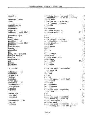pressé(e)
pression (une)
prévu
probablement
prochain(e)
promettre
puis, et
pullover, pull (le)
qu'est-ce que
quand
quand même
quartier (le)
quartier latin (le)
quatorze
quatorzième
quatre
quatrième
que
quel, (f, quelle)
quelque chose
quelque
quelquefois
qui
quinze
quinzième
raccrochez
radiateur (le)
raffiné(e)
raisin (le)
râpé(e)
rappeler
rayon (le)
récepteur (le)
recommander
reconnaître
regarder
regardez
régime (le)
rein (le)
remontant
rendez-vous (le)
rentrer
replacez
METROPOLITAN FRENCH - GLOSSARY
hurried, from the verb être
pressé(e): to be in a hurry
draft beer
from the verb prévoir:
to foresee, expect
probably
next
to promise
besides, moreover
sweater, pullover
what
when
even though, anyway
neighborhood, quarter
latin quarter
fourteen
fourteenth
four
fourth
that
what, which
something
a few, some, any
sometimes
who, which
fifteen
fifteenth
from the verb raccrocher:
to hang up
radiator
refined
grape
grated
to cali again, cali back
department
receiver
to recommend
to recognize
to look
from the verb regarder:
to look
diet
kidney
from the verb remonter:
to drive up, come up
date, appointment
to come back
from the verb replacer: to put
something back in its place
G-17
10
13
31
24
27
38
13
14,19
13
29
31,37
27
12
5
12
5
12
12
9
13
7
32
Il,36
5
12
7
36
28
17
16
32
19
7
23
33
33
9,20
13
24
36
12
33
7
 