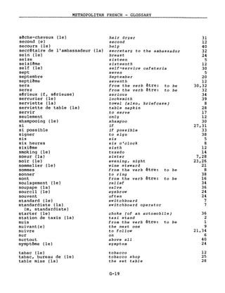 METROPOLITAN FRENCH - GLOSSARY
sêche-cheveux (le)
second (e)
secours (le)
secrêtaire de l'ambassadeur (la)
sein (le)
seize
seizi~me
self (le)
sept
septembre
septiême
sera
serez
sêrieux (f, s~rieuse)
serrurier (le)
serviette (la)
serviette de table (la)
servir
seulement
shampooing (le)
si
si possible
signer
six
six heures
sixiême
smoking (le)
soeur (la)
soir (le)
sommelier (le)
sommes
sonner
sont
soulagement (le)
soupape (la)
sourcil (le)
souvent
standard (le)
standardiste (la)
(m, standardiste)
starter (le)
station de taxis (la)
suis
suivant(e)
suivre
sur
surtout
symptôme (le)
tabac (le)
tabac, bureau de (le)
table mise (la)
hair dryer
second
help
secretary to the ambassador
breast
sixteen
sixteenth
self-service cafeteria
seven
September
seventh
from the verb être: to be
from the verb être: to be
serious
locksmith
towel (also, briefcase)
table napkin
to serve
only
shampoo
if
if possible
to sign
six
six o'clock
sixth
tuxedo
sister
evening, night
wine steward
from the verh être: to he
to ring
from the verb être: to be
relief
valve
eyebrow
often
switchboard
switchboard operator
choke (of an automobile)
taxi stand
from the verh être: to be
the next one
to follow
on
above aIl
symptom
tobacco
tobacco shop
the set table
G-19
31
12
40
32
24
5
12
30
5
20
12
30,32
32
34
39
8
28
17
12
30
27,31
33
38
5
8
12
14
7,28
23,26
21
8
38
16
34
36
24
24
7
7
36
2
1
9
21,34
6
40
24
12
25
28
 