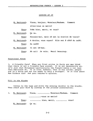 METROPOLITAN FRENCH - LESSON 2
LOOKING AT IT
M. Bertrand:
Vous:
M. Bertrand:
Vous:
M. Bertrand:
Vous:
M. Bertrand:
Vous:
Functional Notes
Tiens, bonjour, Monsieur/Madame. Comment
allez-vous ce matin?
Tr~s bien, merci, et vous?
Ça va.
Excusez-moi, mais où est la station de taxis?
A droite, vous voyez? Elle est à côté du café.
Du café?
Il est là-bas.
Ah oui! Je vois. Merci beaucoup.
1. A friendly face? When you first arrive in Paris you may think
that there is not a friendly face around. It is not necessarily so,
it's just that Europeans--particularly the French--smile a lot less
than Americans do. It is true, however, that in big cities, people
are in a hurry and not too eager to help a stranger. Is it true about
New Yorkers too? Ask your teacher's opinion.
Fill in the Blanks
Listen to the tape and write the missing word(s) in the blanks.
Then check your work by looking at the printed conversation.
1. M. Bertrand: Tiens, •••••••••• , Monsieur/Madame. Comment
• •••••••••• -vous ce matin?
Vous:
M. Bertrand:
..........
Ca va •.)
bien, merci, ••••••••••
2-2
vous?
 