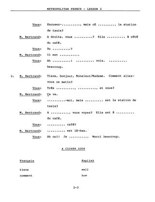 Vous:
M. Bertrand:
Vous:
METROPOLITAN FRENCH - LESSON 2
Excusez- •••••••••• , mais oa •••••••••• la station
de taxis?
A droite, vous •••••••••• ? Elle •••••••••• à côt~
du caf~.
Du •••••••••• ?
Ilest •••••••••••M. Bertrand:
Vous: Ah •••••••••• !
beaucoup.
.......... vois. ..........
2. M. Bertrand: Tiens, bonjour, Monsieur/Madame. Comment allez-
vous ce matin?
Vous: Três .........., •••••••••• , et vous?
M. Bertrand:
Vous:
Ca va.~
•••••••••• -moi, mais •••••••••• est la station de
taxis?
M. Bertrand: A •••••••••• , vous voyez?
du caf~.
Elle est à
Vous:
M. Bertrand:
.......... caf~?
est là-bas.
Vous:
Français
tiens
comment
Ah oui! Je ••••••••••• Merci beaucoup.
A CLOSER LOOK
English
weIl
how
2-3
 