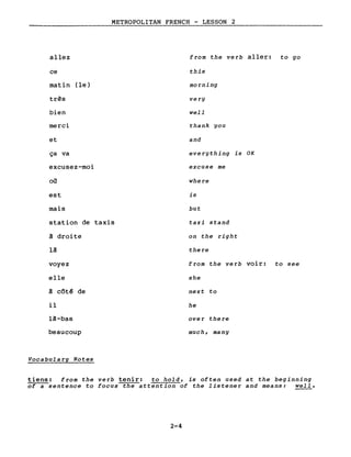 allez
ce
matin (le)
très
bien
merci
et
ça va
excusez-moi
où
est
mais
METROPOLITAN FRENCH - LESSON 2
from the verb aller: to go
this
morning
very
well
thank you
and
everything is OK
excuse me
where
is
but
station de taxis
à droite
là
voyez
elle
à côt~ de
il
là-bas
beaucoup
Vocabulary Notes
taxi stand
on the right
there
from the verb voir: to see
she
next to
he
over there
much, many
tiens: from the verb tenir: to hold, is often used at the beginning
of a sentence to focus the attention of the listener and means: well.
2-4
 