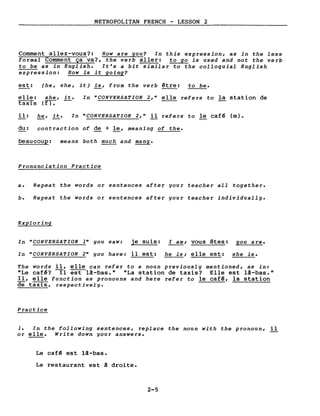 METROPOLITAN FRENCH - LESSON 2
Comment allez-vous?: How are you? In this expression, as in the less
formaI Comment ça va?, the verb aller: to go is used and not the verb
to be as in English. It's a bit similar to the colloquial English
expression: How is it going?
est: (he, she, it) is, from the verb être: to be.
elle:
taxis
she, it.
(rr:-
In "CONVERSATION 2," elle refers to la station de
il: he, it. In "CONVERSATION 2," il refers to le café (m).
du: contraction of de + le, meaning of the.
beaucoup: means both much and many.
Pronunciation Practice
a. Repeat the words or sentences after your teacher aIl together.
b. Repeat the words or sentences after your teacher individually.
Exploring
In "CONVERSATION 1" you saw: je suis: l am; vous êtes: you are.
In "CONVERSATION 2" you have: il est: he is; elle est: she is.
The words il, elle can refer to a noun previously mentioned, as in:
"Le café? Il est lâ-bas." "La station de taxis? Elle est lâ-bas."
Il, elle function as pronouns and here refer to le café, la station
de taxIS, respectivelg.
Practice
1. In the following sentences, replace the noun with the pronoun, il
or elle. Write down gour answers.
Le caf~ est lâ-bas.
Le restaurant est â droite.
2-5
 