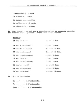 METROPOLITAN FRENCH - LESSON 2
L'ambassade est à côté.
Le cinêma est là-bas.
La banque est à droite.
La cafêteria est à cot~.
Le consulat est là-bas.
2. Your teacher will ask gou a question and gou'll respond, choosing
the correct subject pronoun. Don't look at the answers.
Example:
Où est le caf~? Il est là-bas.
Où est M. Bertrand? Il est là-bas.
Où est Mme Bertrand? Elle est là-bas.
Où est l'ambassade? Elle est là-bas.
Où est l'ambassadeur? Il est là-bas.
Où est le café? Il est là-bas.
Où est le restaurant? Il est là-bas.
Où est le consul? Il est là-bas.
Où est le consulat? Il est là-bas.
Où est la banque? Elle est là-bas.
3. Fill in the blanks.
Il
, à l'ambassade...........
Je .......... à l'ambassade.
Vous .......... à l'ambassade.
2-6
 