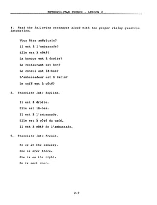 METROPOLITAN FRENCH - LESSON 2
4. Read the following sentences aloud with the proper rising question
intonation.
Vous êtes am~ricain?
Il est! l'ambassade?
Elle est ! côt~?
La banque est! droite?
Le restaurant est bon?
Le consul est l!-bas?
L'ambassadeur est! Paris?
Le caf~ est ! côt~?
5. Translate into English.
Il est ! droite.
Elle est lâ-bas.
Il est! l'ambassade.
Elle est ! côt~ du caf~.
Il est ! côt~ de l'ambassade.
6. Translate into French.
He is at the embassy.
5he is over there.
She is on the right.
He is next door.
2-7
 