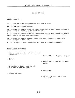 METROPOLITAN FRENCH - LESSON 2
MAKING IT WORK
Taking Your Part
1. Listen twice to "CONVERSATION 2," book closed.
2. Review the pronunciation.
3. Go over the dialog with the instructor taking the French speaker's
part. Keep the book open in front of you.
4. Go over the dialog with the instructor taking the French speaker's
part. Don't use the book this time.
5. Go over the dialog again. This time your instructor will make
small changes in the texte
6. Do it again. Your instructor will now make greater changes.
Interpreter Situation
- Tiens, bonjour. Comment allez-vous
ce matin?
- Very well, thank you, and you?
- Ca va.~
Excuse me. Where is the taxi
stand?
- A droite, lA-bas. Vous voyez?
Elle est ~ côtê du caf~.
- The cafe?
- Il est lA-bas.
- Oh yesJ l see. Thank you
very much.
2-8
 