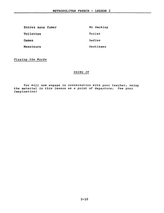 METROPOLITAN FRENCH - LESSON 2
Entrez sans fumer
Toilettes
Dames
Messieurs
Plaging the Words
USING IT
No Smoking
Toilet
Ladies
Gentlemen
You will now engage in conversation with gour teacher, using
the material in this lesson as a point of departure. Use gour
imaginationt
2-10
 
