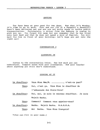 METROPOLITAN FRENCH - LESSON 3
SETTING
You have been at your post fol' two days. Now that it's Monday,
it's time to go to work. Your new cal' (is it a Peugeot? a Renault?)
hasn't been delivered yet and you are not quite ready to tackle public
transportation. Fortunately, a driver from the Embassy is coming to
pick you up. You forgot his name but you remember that he was hired
only last week and that he does not speak a word of English. You will
wait fol' him in front of your building; let's hope you get into the
right car!
CONVERSATION 3
LISTENING IN
Listen to the conversation twice. See how much you can
understand. Compare notes with your classmates. Ask your teacher
about anything you still don't understand.
LOO KING AT IT
Le chauffeur: Vous êtes Mme/M. .........., n'est-ce pas?*
Vous:
Le chauffeur:
Vous:
Le chauffeur:
Vous:
Oui, c'est ça. Vous êtes le chauffeur de
l'ambassade des Etats-Unis?
Oui, oui, je suis le nouveau chauffeur. Je suis
Nejeib Barka.
Comment? Comment vous appelez-vous?
Barka. Nejeib Barka. B.A.R.K.A.
Ah! Barka. Vous êtes français?
*(You can fill in your name.)
3-1
 