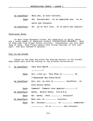 Le chauffeur:
Vous:
Le chauffeur:
Functional Notes
METROPOLITAN FRENCH - LESSON 3
Mais non, je suis tunisien.
Oh! Excusez-moi. Je ne comprends pas. Je ne
parle pas français.
Oh! Ca ne fait rien. Je ne parle pas anglais.)
In Most large European cities, but especially in Paris, there
are a large number of immigrant workers (travailleurs émigrés). Most
of them come from former French colonies. Undoubtedly, you will meet
some of them. Many French people have strong feelings on this sub-
ject. Ask your teacher's opinion.
Fill in the Blanks
Listen to the tape and write the missing word(s) in the blanks,
th en check your work by looking at the printed conversation.
1. Le chauffeur:
Vous:
Vous êtes Mme/M. • ••••••••• , •••••••••• - ••••••••••
• • • • • • • • • • ?
Oui, c'est ça. Vous êtes le •••••••••• de
l'ambassade des Etats-Unis?
Le chauffeur: Oui, oui, je suis le
suis Nejeib Barka.
.......... chauffeur. Je
Vous:
Le chauffeur:
Vous:
Comment? Comment vous appelez- •••••••••• ?
Barka. Nejeib Barka. B.A.R.K.A.
Ah! Barka. Vous •••••••••• français?
Le chauffeur: Mais non, je tunisien.
Vous: Oh! Excusez- •••••••••• Je •••••••••• comprends
........... Je ne •••••••••• pas français.
3-2
 