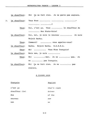 Le chauffeur:
METROPOLITAN FRENCH - LESSON 3
Oh! Ca ne fait rien. Je ne parle pas anglais.)
2. Le chauffeur: Vous êtes
..........
.......... ..........,
. . . . . . . . . • ?
Vous: Oui, c'est ça. Vous •••••••••• le chauffeur de
.......... des Etats-Unis?
Le chauffeur: Oui, oui, je suis le nouveau
Nejeib Barka.
Je suis
Vous: Comment? vous appelez-vous?
Le chauffeur: Barka. Nejeib Barka. B.A.R.K.A.
Vous:
Le chauffeur:
Ab!
Mais non, je suis
Vous êtes français?
Vous:
Le chauffeur:
Oh! •••••••••• -moi. Je ne •••••••••• pas. Je
ne ••••••.••. pas français.
Oh! Ça ne fait rien. Je ne •••••••••• pas
anglais.
A CLOSER LOOK
Français English
c'est ça that's right
chauffeur (le) driver
des of the
nouveau new
non no
3-3
 