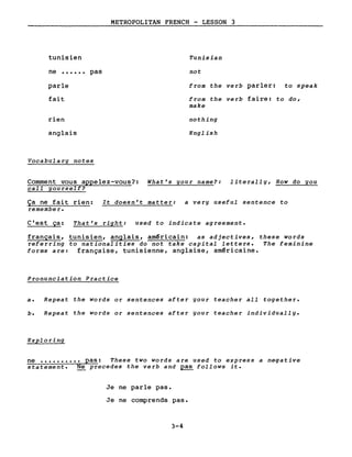 tunisien
ne •••••• pas
parle
fait
rien
anglais
Vocabularg notes
METROPOLITAN FRENCH - LESSON 3
Tunisian
not
from the verb parler: to speak
from the verb faire: to do,
make
nothing
English
Comment vous appelez-vous?: What's gour name?: literallg, How do gou
calI gou rself?
Ça ne fait rien:
remembe r.
It doesn't matter: a verg useful sentence to
C'est ça: That's right: used to indicate agreement.
français, tunisien, anglais, am~ricain: as adjectives, these words
referring to nationalities do not take capital letters. The feminine
forms are: française, tunisienne, anglaise, am~ricaine.
Pronunciation Practice
a. Repeat the words or sentences after gour teacher aIl together.
b. Repeat the words or sentences after gour teacher individuallg.
Exploring
ne •••••••••• pas: These two words are used to express a negative
statement. Ne precedes the verb and ~ follows it.
Je ne parle pas.
Je ne comprends pas.
3-4
 