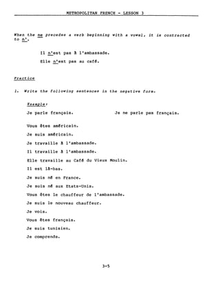 METROPOLITAN FRENCH - LESSON 3
When the ne precedes a verb beginning with a vowel, it is contracted
to n'.
Il n'est pas ~ l'ambassade.
Elle n'est pas au café.
Practice
1. Write the following sentences in the negative forme
Example:
Je parle français.
Vous êtes américain.
Je suis américain.
Je travaille ~ l'ambassade.
Il travaille ~ l'ambassade.
Je ne parle pas français.
Elle travaille au Café du Vieux Moulin.
Il est lâ-bas.
Je suis né en France.
Je suis n~ aux Etats-Unis.
Vous êtes le chauffeur de l'ambassade.
Je suis le nouveau chauffeur.
Je vois.
Vous êtes français.
Je suis tunisien.
Je comprends.
3-5
 