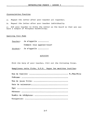 METROPOLITAN FRENCH - LESSON 3
Pronunciation Practice
a. Repeat the letter after your teacher aIl together.
b. Repeat the letter after your teacher individually.
c. Ask your teacher to write the letter on the board 50 that you can
have a sample of European handwriting.
Spelling Your Name
Teache r: Je m'appelle ..........
Comment vous appelez-vous?
Student: Je m'appelle ..........
ACTIVITY
With the help of your teacher, fill out the following forms.
Remplissez cette fiche, S.V.P. Rayez les mentions inutiles.
Nom de famille:
Prénoms:
....................................
........................................
M. /Mme/Mlle
Nom de jeune fille:
Date de naissance: ••
................................
................................
Age: •••••••••••••••••••••••••••••••••••••••••••••••
Adresse: • • • • • • • • • • • • • • • • • • • • • • • • • • • • • • • w • • • • • • • • • • •
Numéro de téléphone: ...............................
Occupation: ••••••••••••••••••••••••••••••••••••••••
3-7
 