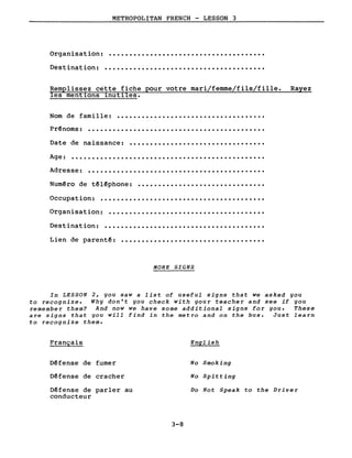 Organisation:
Destination:
METROPOLITAN FRENCH - LESSON 3
......................................
.......................................
les ment10ns 1nut1les.
Rayez
Nom de famille: ....................................
Date de naissance:
Prênoms:
Age:
Adresse:
...........................................
.................................
............................................
...........................................
Numêro de têlêphone: •••••••••••••••••••••••••••••••
Occupat ion: ••••••••••••••••••••••••••••••••••••••••
Lien de parentê:
Organisation:
Destination:
......................................
...................................
...................................
MORE SIGNS
In LESSON 2, you saw a list of useful signs that we asked you
to recognize. Why don't you check with your teacher and see if you
remember them? And now we have some additional signs for you. These
are signs that you will find in the metro and on the bus. Just learn
to recognize them.
Français
Défense de fumer
Défense de cracher
Dêfense de parler au
conducteur
3-8
English
No Smoking
No Spitting
Do Not Speak to the Driver
 